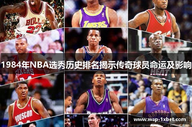 1984年NBA选秀历史排名揭示传奇球员命运及影响