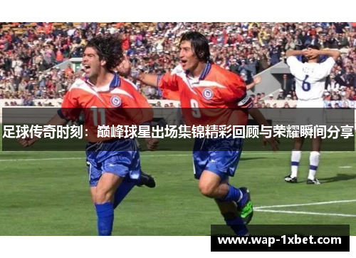 足球传奇时刻：巅峰球星出场集锦精彩回顾与荣耀瞬间分享