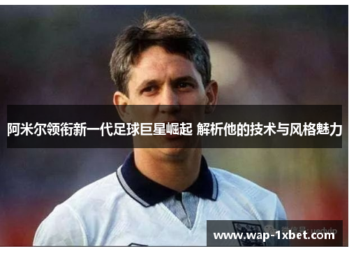 阿米尔领衔新一代足球巨星崛起 解析他的技术与风格魅力