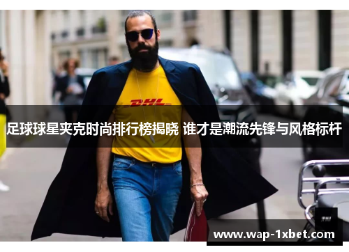 足球球星夹克时尚排行榜揭晓 谁才是潮流先锋与风格标杆