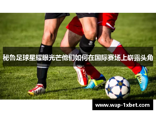 秘鲁足球星耀眼光芒他们如何在国际赛场上崭露头角