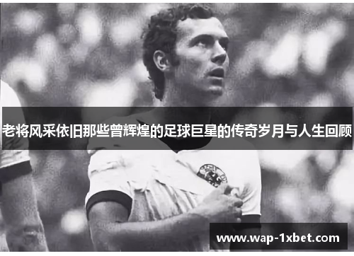 老将风采依旧那些曾辉煌的足球巨星的传奇岁月与人生回顾