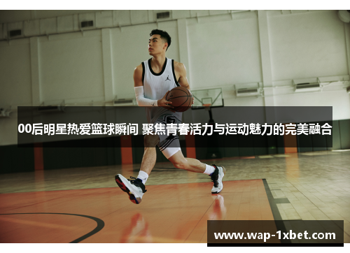 00后明星热爱篮球瞬间 聚焦青春活力与运动魅力的完美融合