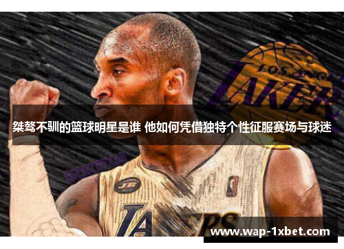 桀骜不驯的篮球明星是谁 他如何凭借独特个性征服赛场与球迷