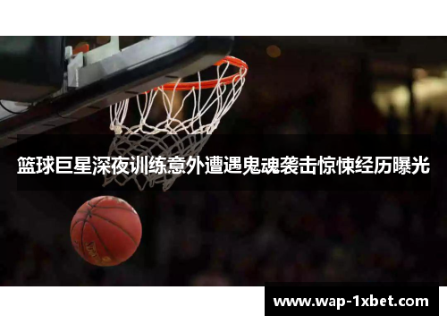 篮球巨星深夜训练意外遭遇鬼魂袭击惊悚经历曝光