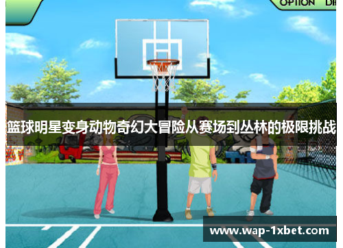 篮球明星变身动物奇幻大冒险从赛场到丛林的极限挑战