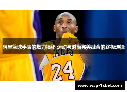 明星篮球手表的魅力揭秘 运动与时尚完美融合的终极选择