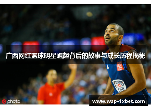 广西网红篮球明星崛起背后的故事与成长历程揭秘